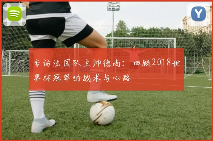 专访法国队主帅德尚：回顾2018世界杯冠军的战术与心路