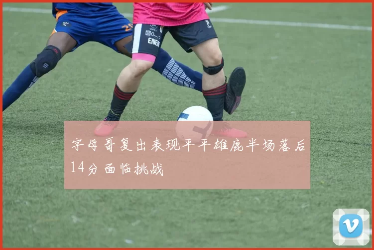 字母哥复出表现平平雄鹿半场落后14分面临挑战