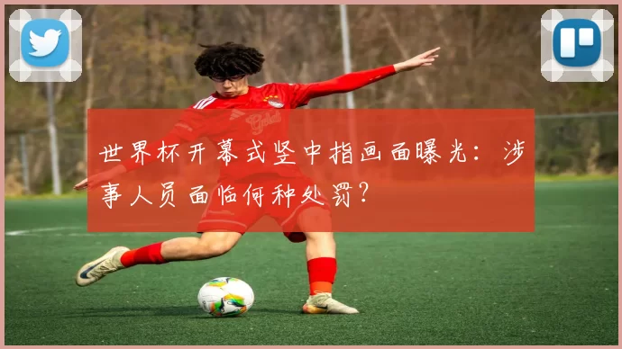 世界杯开幕式竖中指画面曝光：涉事人员面临何种处罚？
