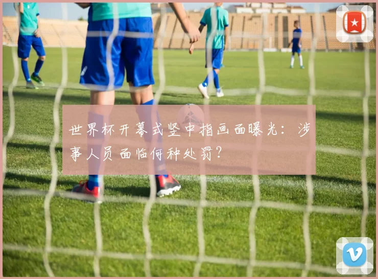 世界杯开幕式竖中指画面曝光:涉事人员面临何种处罚?