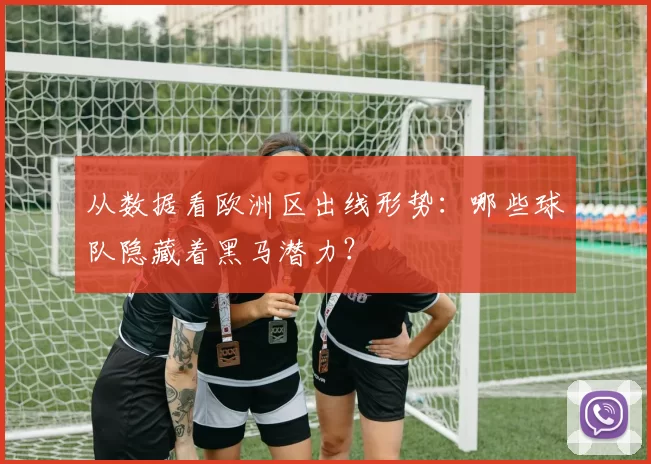 从数据看欧洲区出线形势：哪些球队隐藏着黑马潜力？