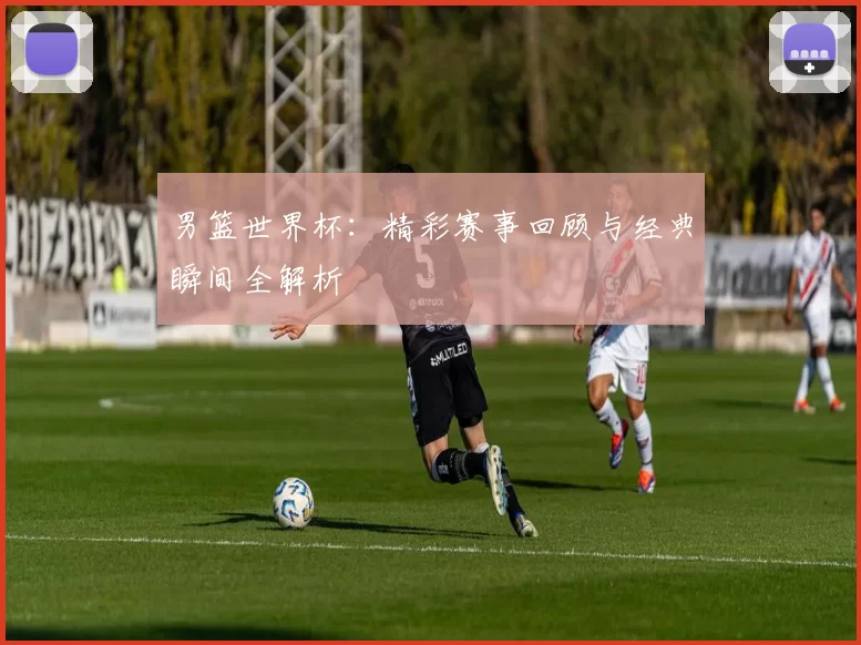 男篮世界杯:精彩赛事回顾与经典瞬间全解析