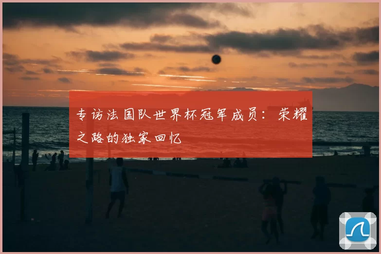 专访法国队世界杯冠军成员：荣耀之路的独家回忆