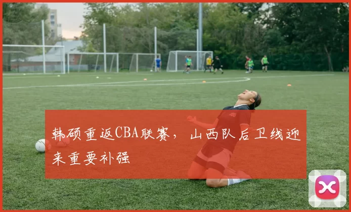韩硕重返CBA联赛，山西队后卫线迎来重要补强