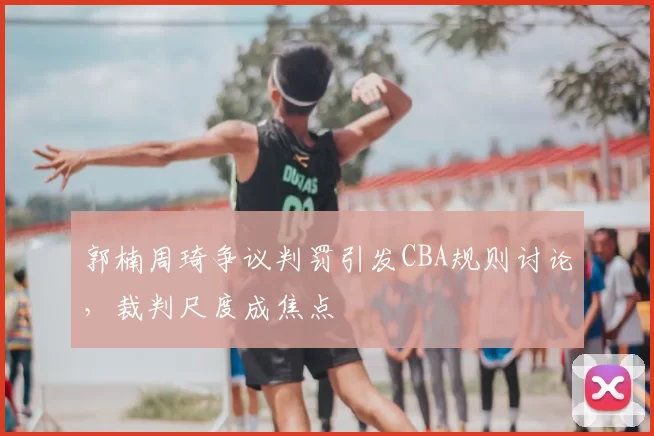 郭楠周琦争议判罚引发CBA规则讨论，裁判尺度成焦点