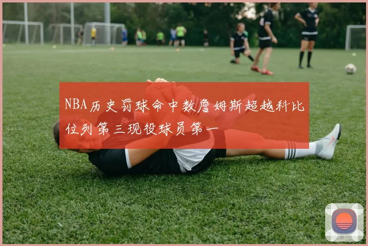 NBA历史罚球命中数詹姆斯超越科比位列第三现役球员第一