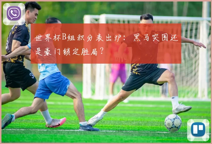 世界杯B组积分表出炉:黑马突围还是豪门锁定胜局?