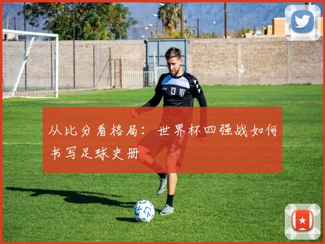 从比分看格局：世界杯四强战如何书写足球史册