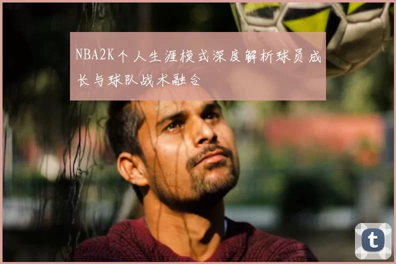 NBA2K个人生涯模式深度解析球员成长与球队战术融合