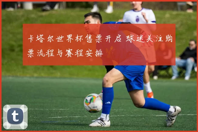 卡塔尔世界杯售票开启 球迷关注购票流程与赛程安排