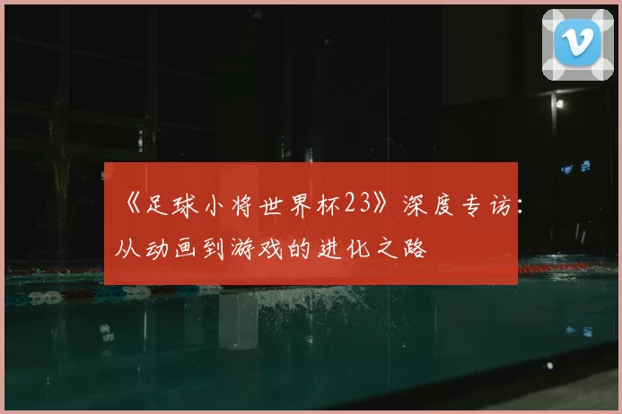 《足球小将世界杯23》深度专访：从动画到游戏的进化之路